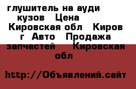 глушитель на ауди 100.45 кузов › Цена ­ 1 000 - Кировская обл., Киров г. Авто » Продажа запчастей   . Кировская обл.